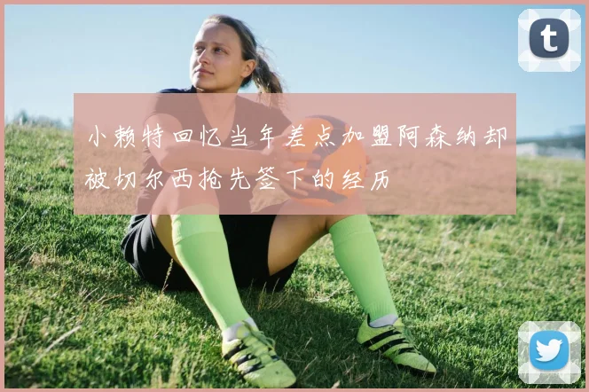 小赖特回忆当年差点加盟阿森纳却被切尔西抢先签下的经历