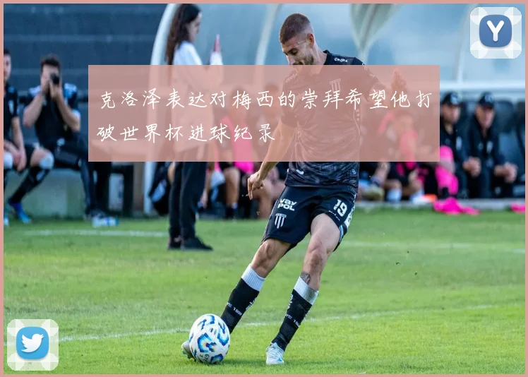 克洛泽表达对梅西的崇拜希望他打破世界杯进球纪录