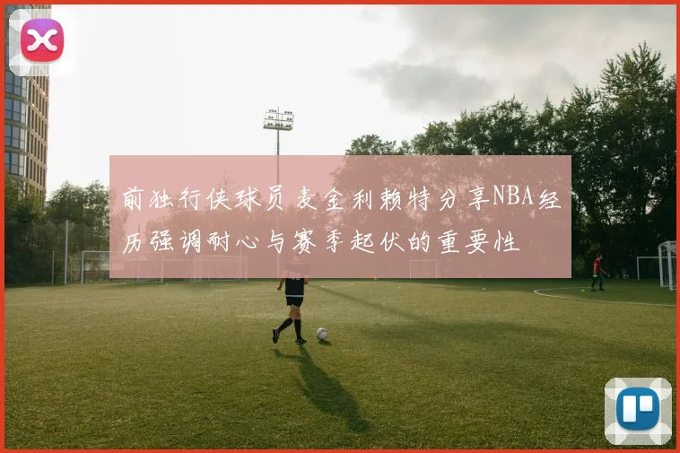 前独行侠球员麦金利赖特分享NBA经历强调耐心与赛季起伏的重要性