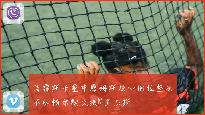 马雷斯卡重申詹姆斯核心地位坚决不以帕尔默交换M罗杰斯