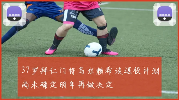 37岁拜仁门将乌尔赖希谈退役计划尚未确定明年再做决定