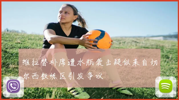 维拉替补席遭水瓶袭击疑似来自切尔西教练区引发争议