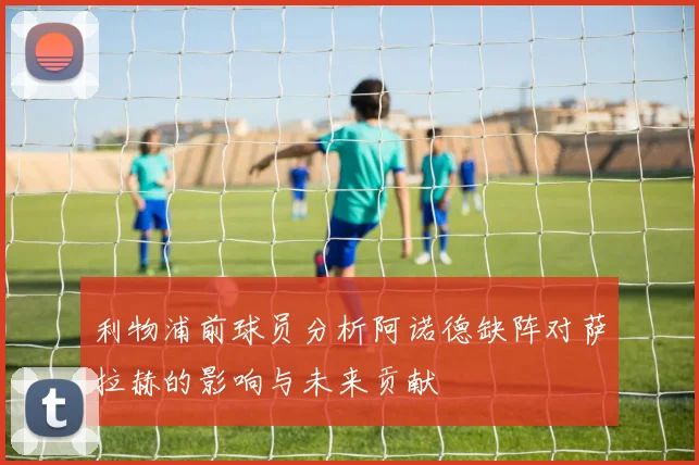 利物浦前球员分析阿诺德缺阵对萨拉赫的影响与未来贡献