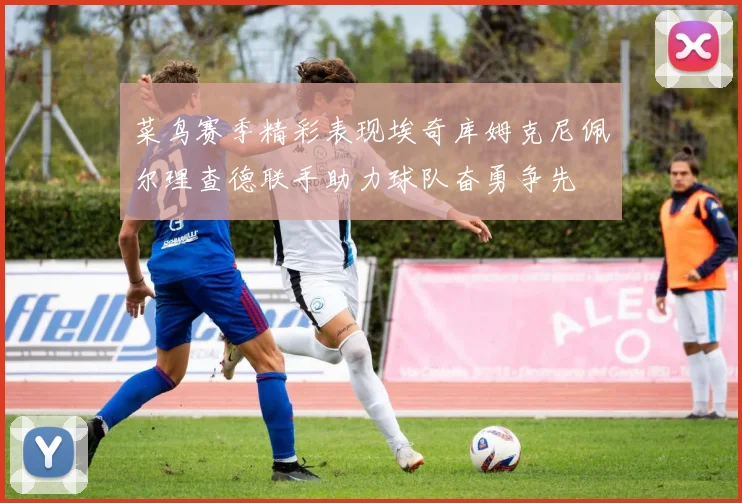 菜鸟赛季精彩表现埃奇库姆克尼佩尔理查德联手助力球队奋勇争先