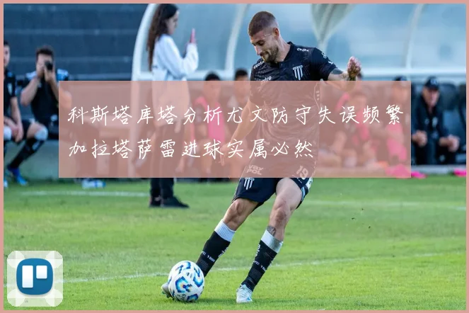 科斯塔库塔分析尤文防守失误频繁加拉塔萨雷进球实属必然