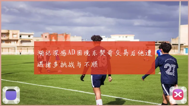 湖记深感AD困境东契奇交易后他遭遇诸多挑战与不顺