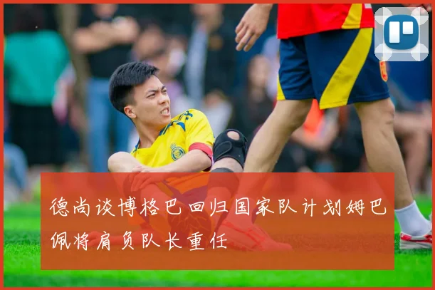 德尚谈博格巴回归国家队计划姆巴佩将肩负队长重任