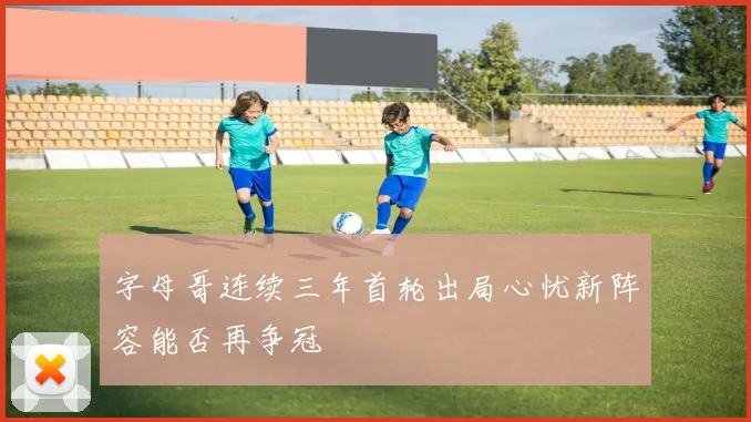 字母哥连续三年首轮出局心忧新阵容能否再争冠