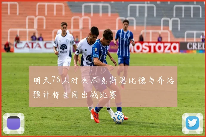 明天76人对决尼克斯恩比德与乔治预计将共同出战比赛