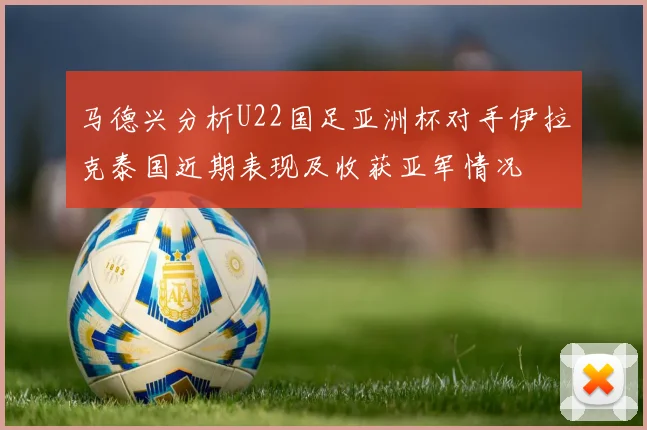 马德兴分析U22国足亚洲杯对手伊拉克泰国近期表现及收获亚军情况
