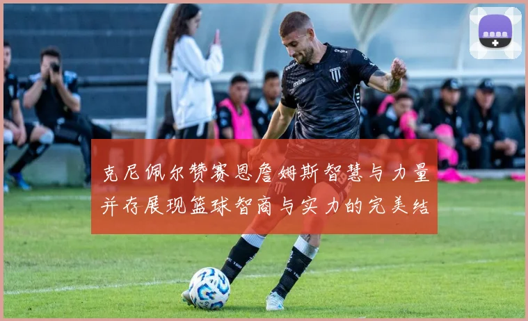 克尼佩尔赞赛恩詹姆斯智慧与力量并存展现篮球智商与实力的完美结合