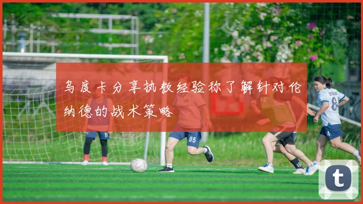 乌度卡分享执教经验称了解针对伦纳德的战术策略