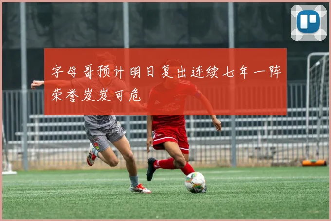 字母哥预计明日复出连续七年一阵荣誉岌岌可危