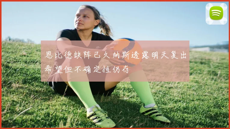 恩比德缺阵已久纳斯透露明天复出希望但不确定性仍存