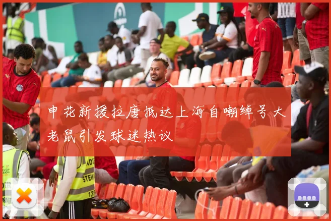 申花新援拉唐抵达上海自嘲绰号大老鼠引发球迷热议