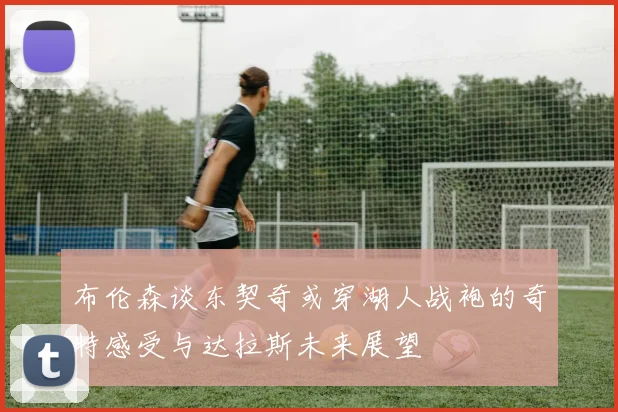 布伦森谈东契奇或穿湖人战袍的奇特感受与达拉斯未来展望