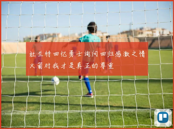 杜兰特回忆勇士询问回归感激之情火箭对我才是真正的尊重