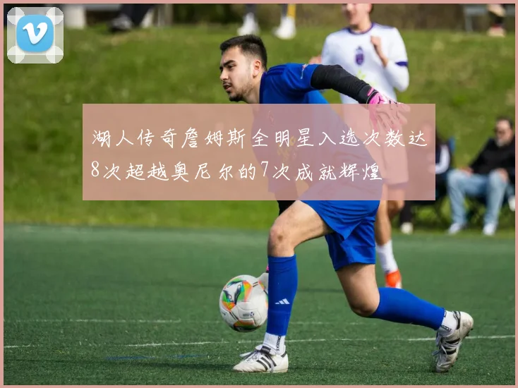 湖人传奇詹姆斯全明星入选次数达8次超越奥尼尔的7次成就辉煌
