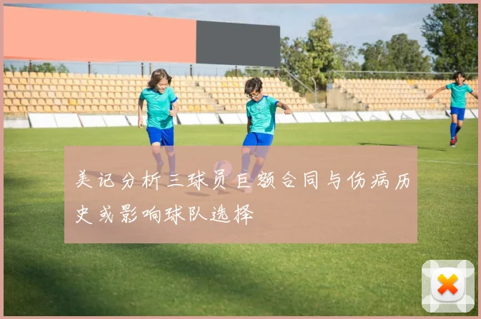 美记分析三球员巨额合同与伤病历史或影响球队选择