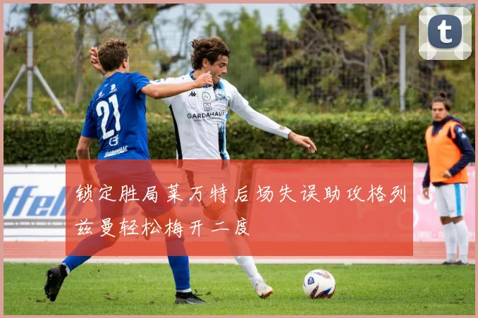 锁定胜局莱万特后场失误助攻格列兹曼轻松梅开二度