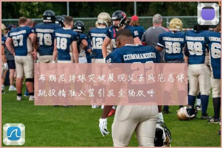 布朗尼持球突破展现父亲风范急停跳投精准入筐引发全场欢呼