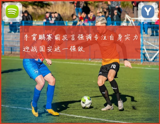 李霄鹏赛前发言强调专注自身实力迎战国安这一强敌