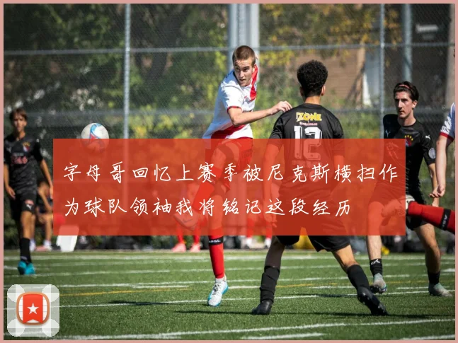 字母哥回忆上赛季被尼克斯横扫作为球队领袖我将铭记这段经历