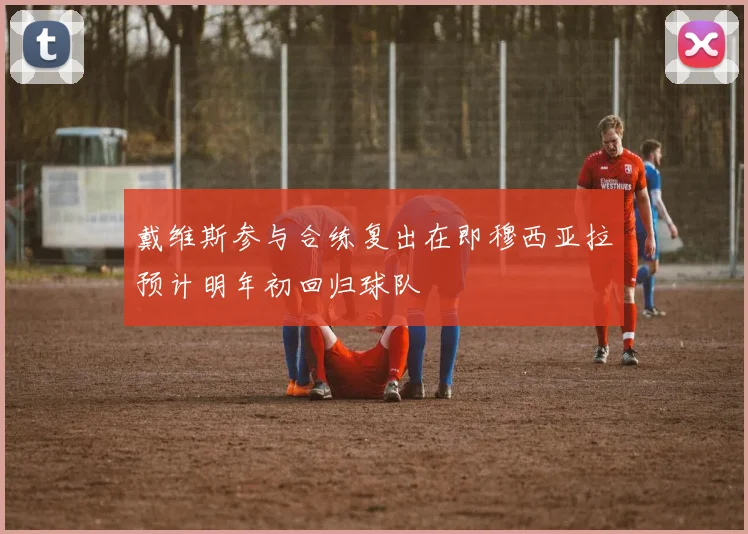 戴维斯参与合练复出在即穆西亚拉预计明年初回归球队
