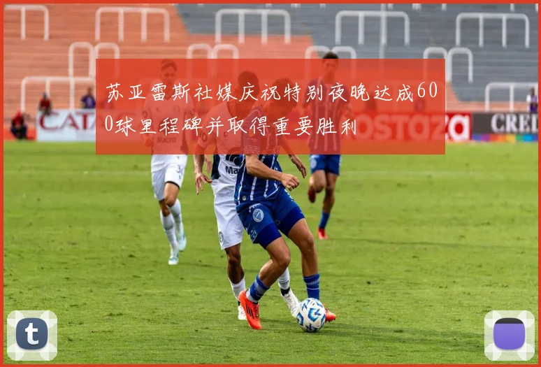 苏亚雷斯社媒庆祝特别夜晚达成600球里程碑并取得重要胜利