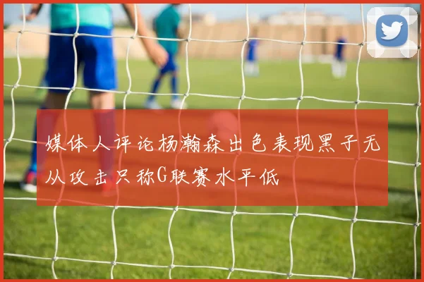 媒体人评论杨瀚森出色表现黑子无从攻击只称G联赛水平低
