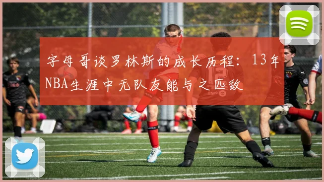 字母哥谈罗林斯的成长历程：13年NBA生涯中无队友能与之匹敌