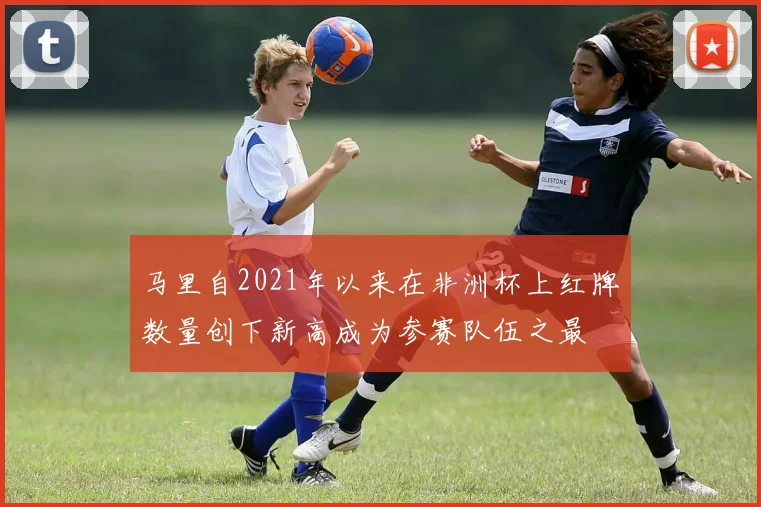 马里自2021年以来在非洲杯上红牌数量创下新高成为参赛队伍之最
