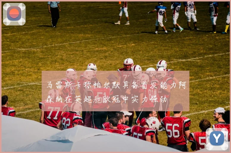 马雷斯卡称帕尔默具备首发能力阿森纳在英超和欧冠中实力强劲