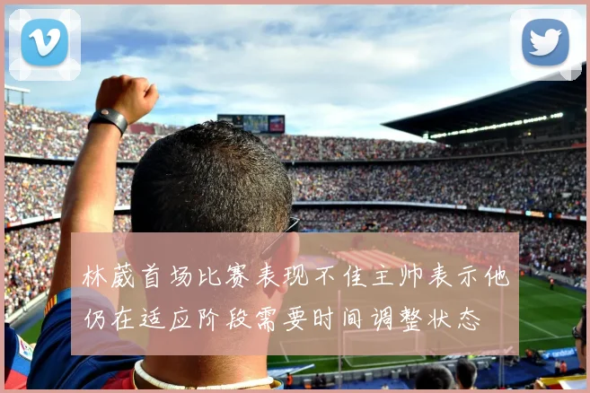 林葳首场比赛表现不佳主帅表示他仍在适应阶段需要时间调整状态