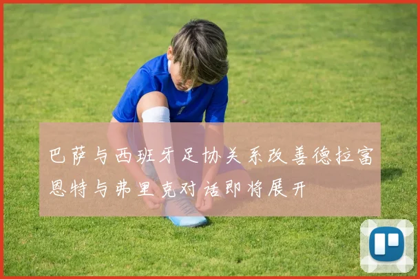 巴萨与西班牙足协关系改善德拉富恩特与弗里克对话即将展开