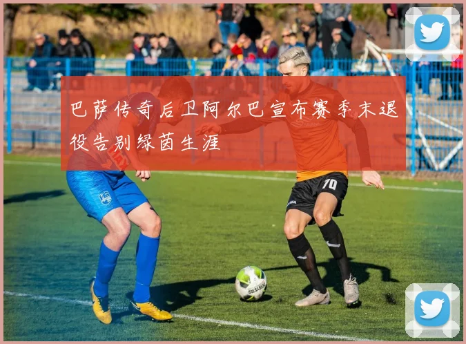 巴萨传奇后卫阿尔巴宣布赛季末退役告别绿茵生涯