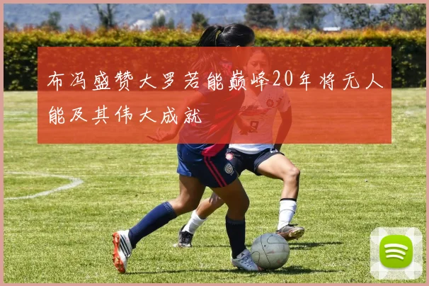 布冯盛赞大罗若能巅峰20年将无人能及其伟大成就
